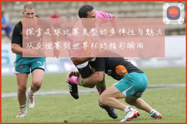 探索足球比赛类型的多样性与魅力从友谊赛到世界杯的精彩瞬间