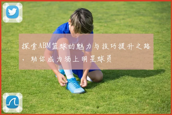 探索ABM篮球的魅力与技巧提升之路，助你成为场上明星球员