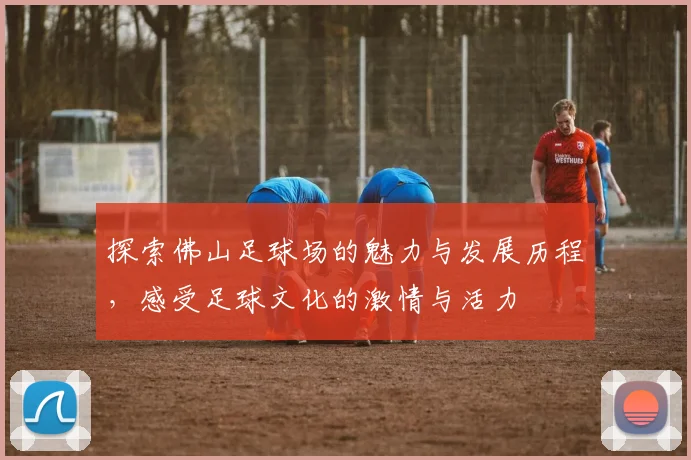 探索佛山足球场的魅力与发展历程，感受足球文化的激情与活力