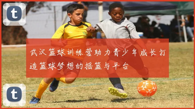 武汉篮球训练营助力青少年成长打造篮球梦想的摇篮与平台